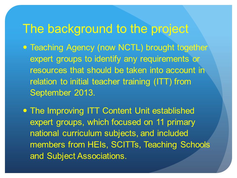 The background to the project Teaching Agency (now NCTL) brought together expert groups to identify any requirements or resources that should be taken into account in relation to initial teacher training (ITT) from September 2013.