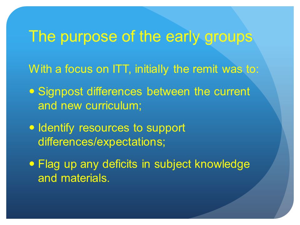 The purpose of the early groups With a focus on ITT, initially the remit was to: Signpost differences between the current and new curriculum; Identify resources to support differences/expectations; Flag up any deficits in subject knowledge and materials.