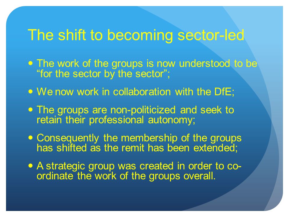 The shift to becoming sector-led The work of the groups is now understood to be for the sector by the sector ; We now work in collaboration with the DfE; The groups are non-politicized and seek to retain their professional autonomy; Consequently the membership of the groups has shifted as the remit has been extended; A strategic group was created in order to co- ordinate the work of the groups overall.