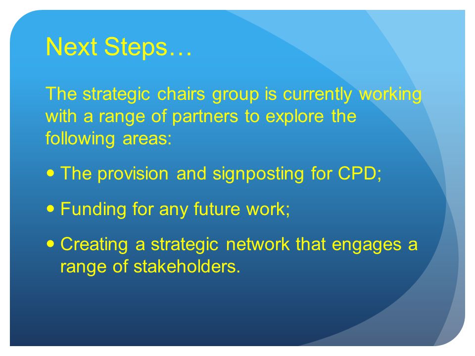 Next Steps… The strategic chairs group is currently working with a range of partners to explore the following areas: The provision and signposting for CPD; Funding for any future work; Creating a strategic network that engages a range of stakeholders.