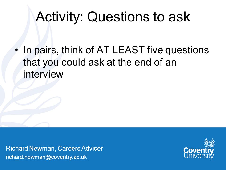 Richard Newman, Careers Adviser Activity: Questions to ask In pairs, think of AT LEAST five questions that you could ask at the end of an interview