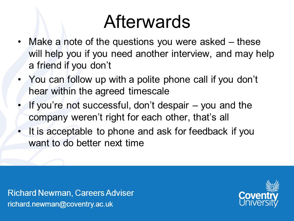 Richard Newman, Careers Adviser Afterwards Make a note of the questions you were asked – these will help you if you need another interview, and may help a friend if you don’t You can follow up with a polite phone call if you don’t hear within the agreed timescale If you’re not successful, don’t despair – you and the company weren’t right for each other, that’s all It is acceptable to phone and ask for feedback if you want to do better next time
