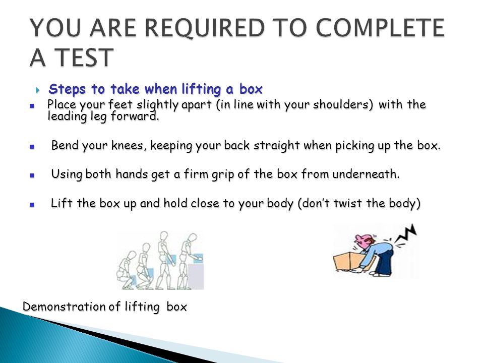  Steps to take when lifting a box Place your feet slightly apart (in line with your shoulders) with the leading leg forward.