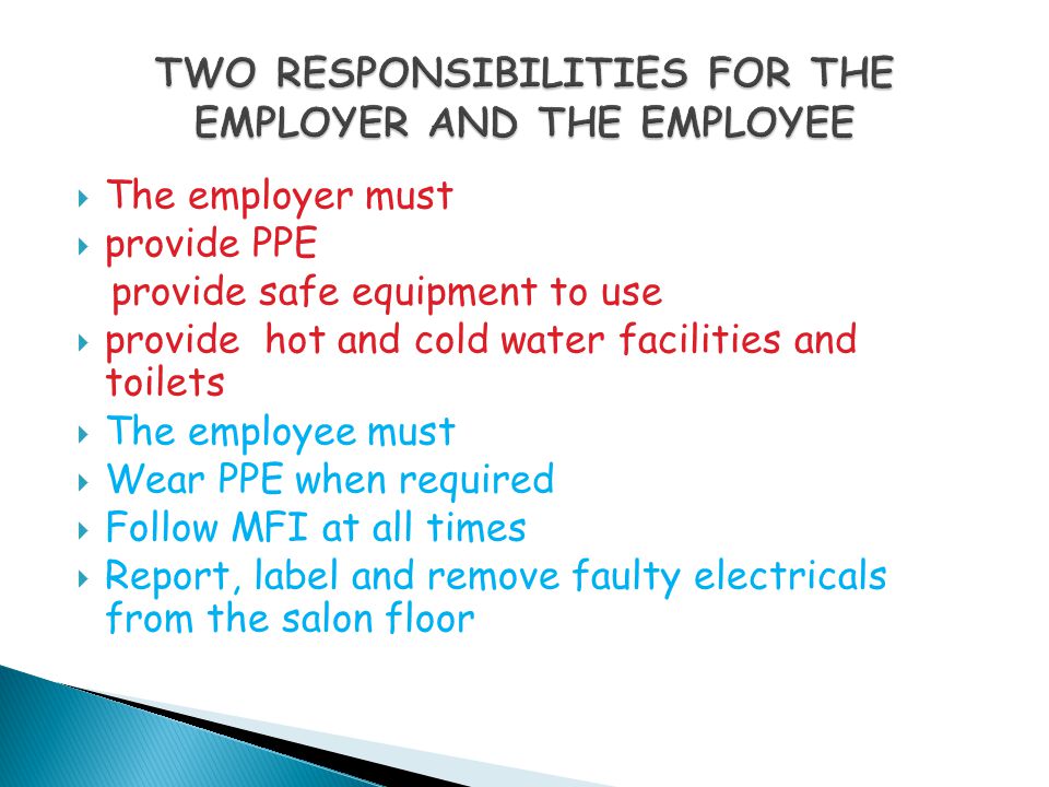  The employer must  provide PPE provide safe equipment to use  provide hot and cold water facilities and toilets  The employee must  Wear PPE when required  Follow MFI at all times  Report, label and remove faulty electricals from the salon floor