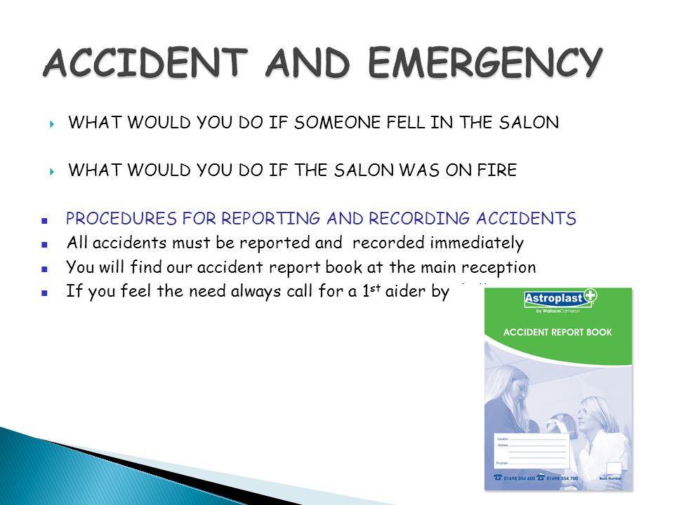  WHAT WOULD YOU DO IF SOMEONE FELL IN THE SALON  WHAT WOULD YOU DO IF THE SALON WAS ON FIRE PROCEDURES FOR REPORTING AND RECORDING ACCIDENTS All accidents must be reported and recorded immediately You will find our accident report book at the main reception If you feel the need always call for a 1 st aider by dialling 0