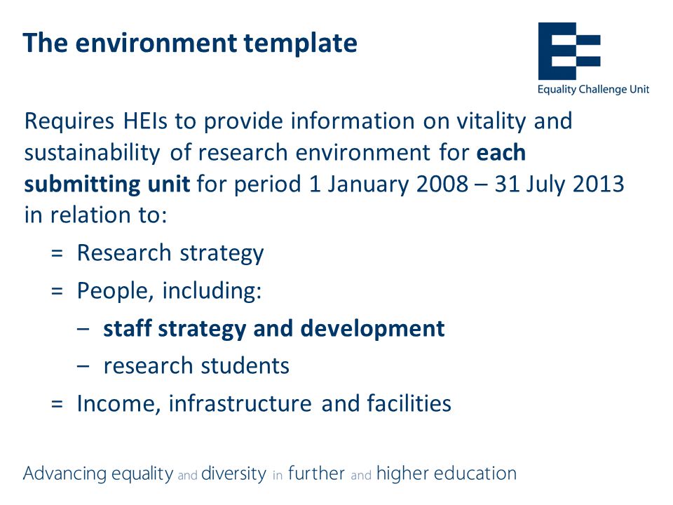 The environment template Requires HEIs to provide information on vitality and sustainability of research environment for each submitting unit for period 1 January 2008 – 31 July 2013 in relation to: =Research strategy =People, including: ‒staff strategy and development ‒research students =Income, infrastructure and facilities