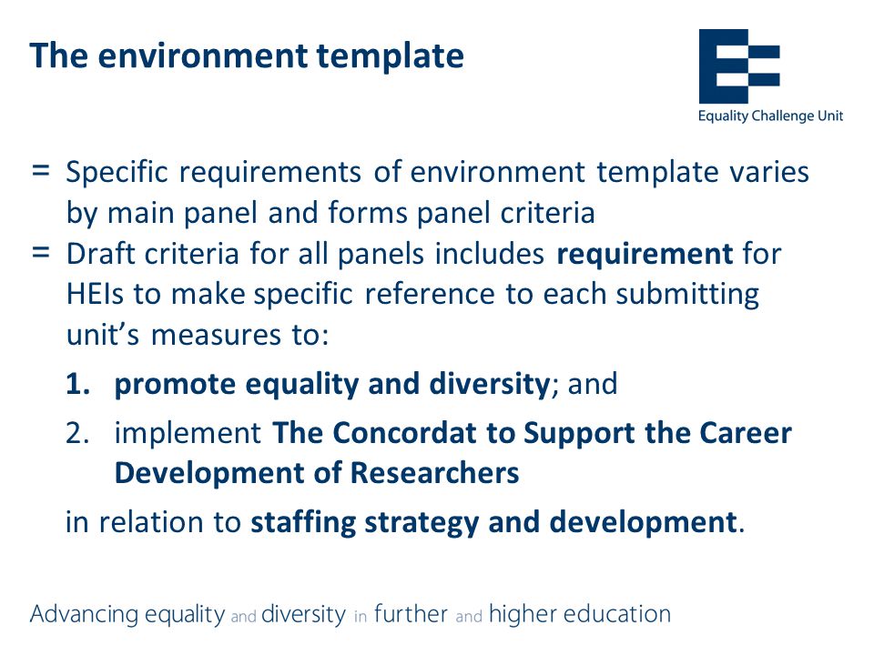 The environment template =Specific requirements of environment template varies by main panel and forms panel criteria =Draft criteria for all panels includes requirement for HEIs to make specific reference to each submitting unit’s measures to: 1.promote equality and diversity; and 2.implement The Concordat to Support the Career Development of Researchers in relation to staffing strategy and development.