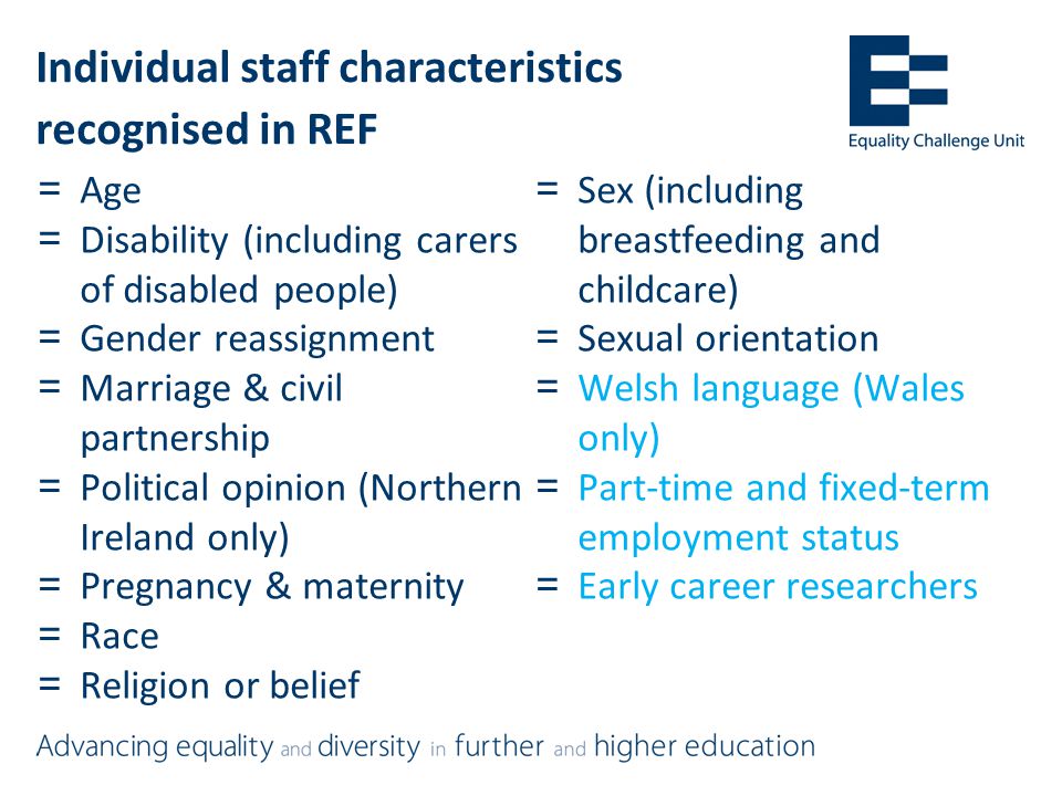 Individual staff characteristics recognised in REF =Age =Disability (including carers of disabled people) =Gender reassignment =Marriage & civil partnership =Political opinion (Northern Ireland only) =Pregnancy & maternity =Race =Religion or belief =Sex (including breastfeeding and childcare) =Sexual orientation =Welsh language (Wales only) =Part-time and fixed-term employment status =Early career researchers