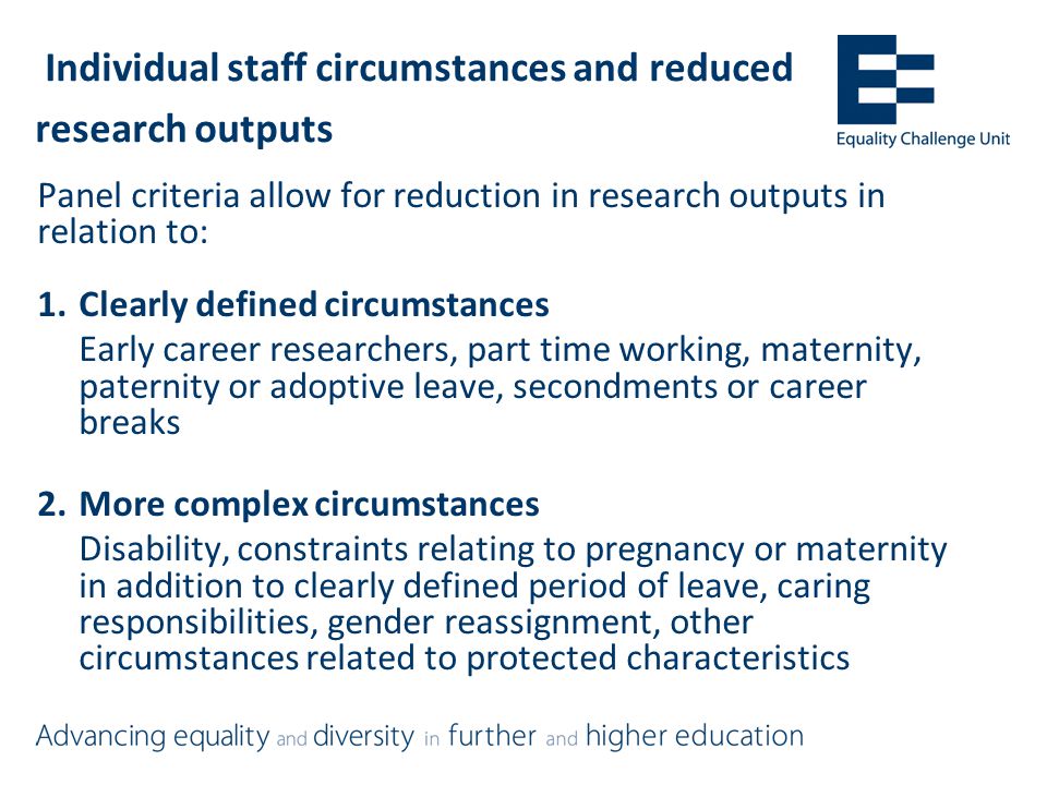 Individual staff circumstances and reduced research outputs Panel criteria allow for reduction in research outputs in relation to: 1.Clearly defined circumstances Early career researchers, part time working, maternity, paternity or adoptive leave, secondments or career breaks 2.More complex circumstances Disability, constraints relating to pregnancy or maternity in addition to clearly defined period of leave, caring responsibilities, gender reassignment, other circumstances related to protected characteristics