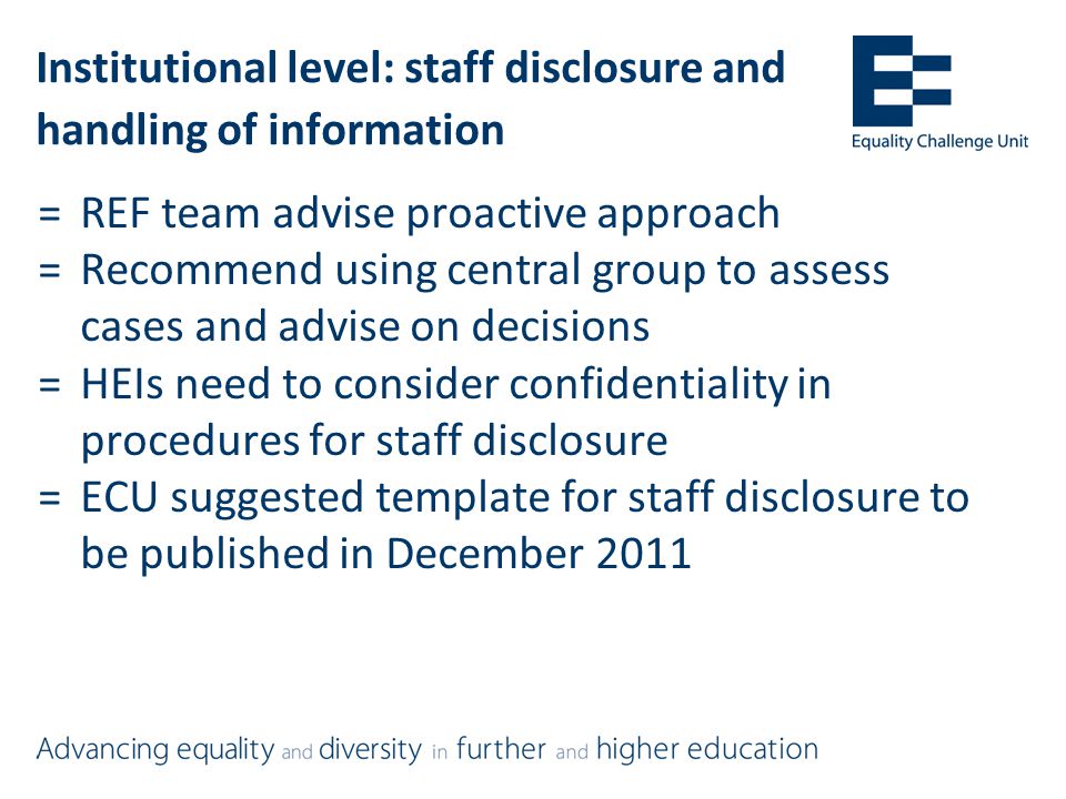 Institutional level: staff disclosure and handling of information =REF team advise proactive approach =Recommend using central group to assess cases and advise on decisions =HEIs need to consider confidentiality in procedures for staff disclosure =ECU suggested template for staff disclosure to be published in December 2011