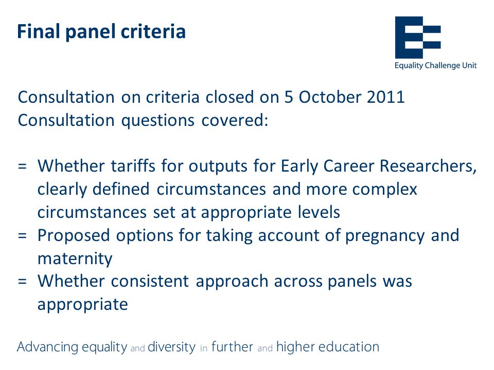 Final panel criteria Consultation on criteria closed on 5 October 2011 Consultation questions covered: =Whether tariffs for outputs for Early Career Researchers, clearly defined circumstances and more complex circumstances set at appropriate levels =Proposed options for taking account of pregnancy and maternity =Whether consistent approach across panels was appropriate