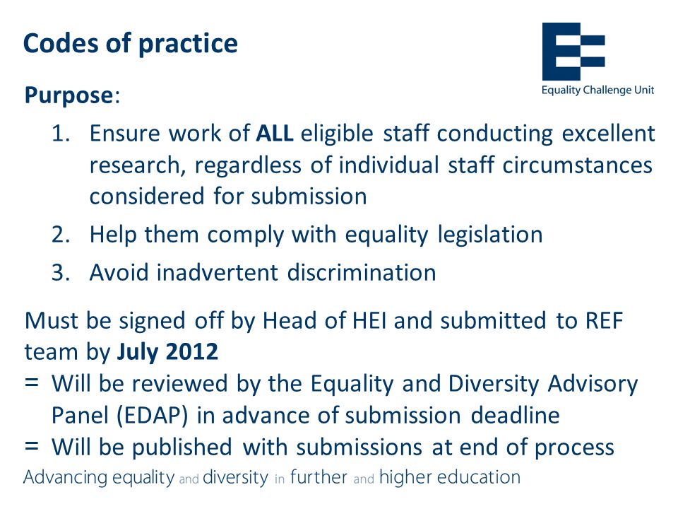 Codes of practice Purpose: 1.Ensure work of ALL eligible staff conducting excellent research, regardless of individual staff circumstances considered for submission 2.Help them comply with equality legislation 3.Avoid inadvertent discrimination Must be signed off by Head of HEI and submitted to REF team by July 2012 =Will be reviewed by the Equality and Diversity Advisory Panel (EDAP) in advance of submission deadline =Will be published with submissions at end of process