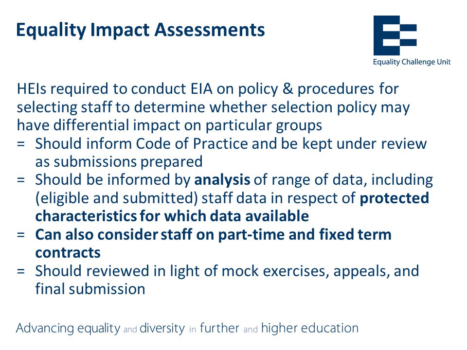 Equality Impact Assessments HEIs required to conduct EIA on policy & procedures for selecting staff to determine whether selection policy may have differential impact on particular groups =Should inform Code of Practice and be kept under review as submissions prepared =Should be informed by analysis of range of data, including (eligible and submitted) staff data in respect of protected characteristics for which data available =Can also consider staff on part-time and fixed term contracts =Should reviewed in light of mock exercises, appeals, and final submission