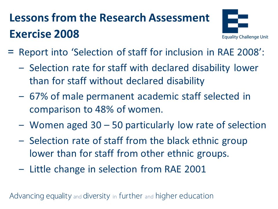Lessons from the Research Assessment Exercise 2008 =Report into ‘Selection of staff for inclusion in RAE 2008’: ‒Selection rate for staff with declared disability lower than for staff without declared disability ‒67% of male permanent academic staff selected in comparison to 48% of women.