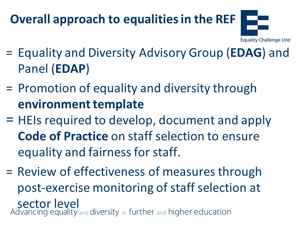 Overall approach to equalities in the REF =Equality and Diversity Advisory Group (EDAG) and Panel (EDAP) =Promotion of equality and diversity through environment template =HEIs required to develop, document and apply Code of Practice on staff selection to ensure equality and fairness for staff.