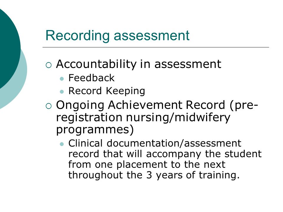 Recording assessment  Accountability in assessment Feedback Record Keeping  Ongoing Achievement Record (pre- registration nursing/midwifery programmes) Clinical documentation/assessment record that will accompany the student from one placement to the next throughout the 3 years of training.