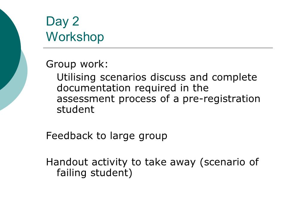Day 2 Workshop Group work: Utilising scenarios discuss and complete documentation required in the assessment process of a pre-registration student Feedback to large group Handout activity to take away (scenario of failing student)