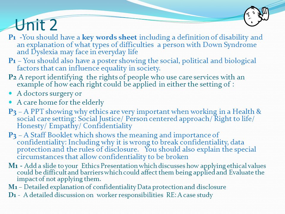 Unit 2 P1 -You should have a key words sheet including a definition of disability and an explanation of what types of difficulties a person with Down Syndrome and Dyslexia may face in everyday life P1 – You should also have a poster showing the social, political and biological factors that can influence equality in society.