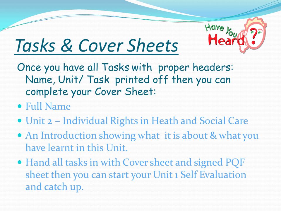 Tasks & Cover Sheets Once you have all Tasks with proper headers: Name, Unit/ Task printed off then you can complete your Cover Sheet: Full Name Unit 2 – Individual Rights in Heath and Social Care An Introduction showing what it is about & what you have learnt in this Unit.