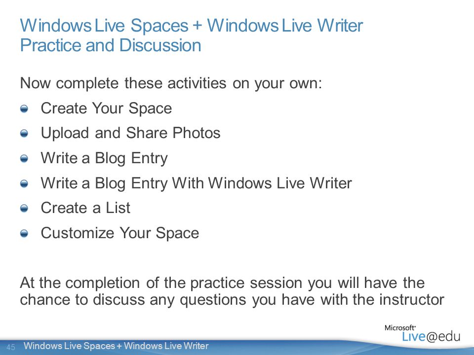 45 Windows Live Spaces + Windows Live Writer Windows Live Spaces + Windows Live Writer Practice and Discussion Now complete these activities on your own: Create Your Space Upload and Share Photos Write a Blog Entry Write a Blog Entry With Windows Live Writer Create a List Customize Your Space At the completion of the practice session you will have the chance to discuss any questions you have with the instructor
