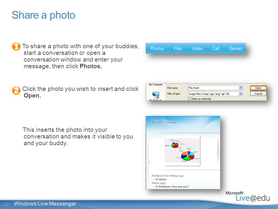 30 Windows Live Messenger Share a photo To share a photo with one of your buddies, start a conversation or open a conversation window and enter your message, then click Photos.