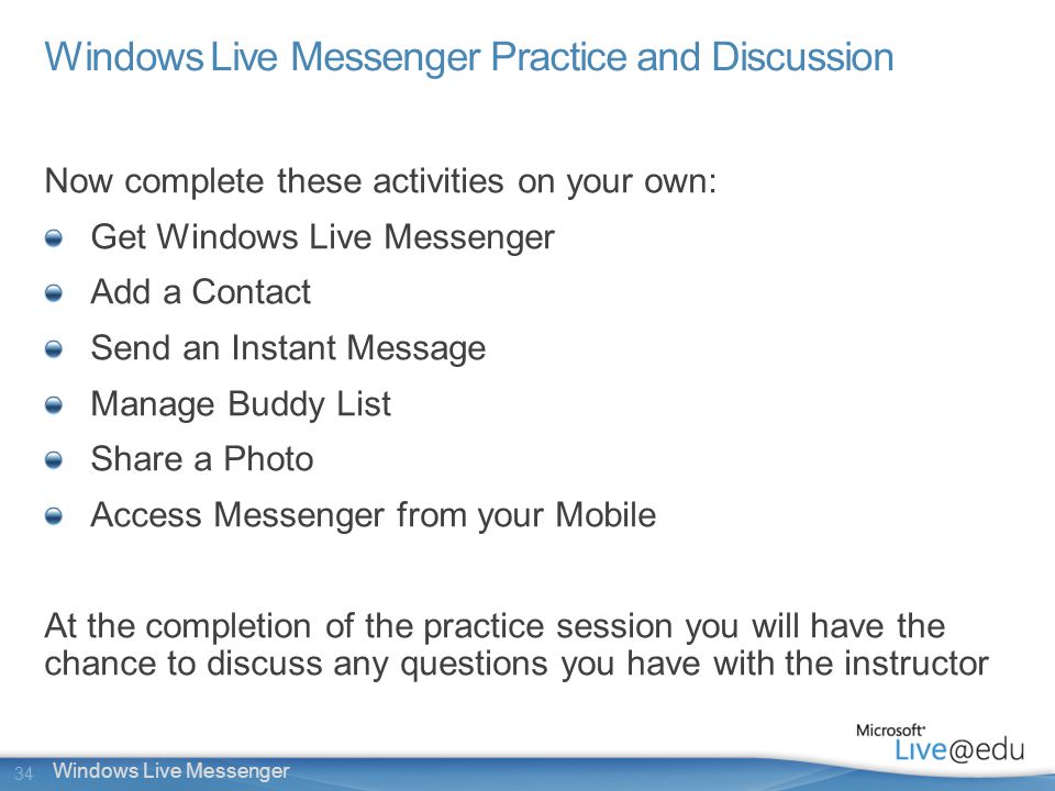 34 Windows Live Messenger Windows Live Messenger Practice and Discussion Now complete these activities on your own: Get Windows Live Messenger Add a Contact Send an Instant Message Manage Buddy List Share a Photo Access Messenger from your Mobile At the completion of the practice session you will have the chance to discuss any questions you have with the instructor