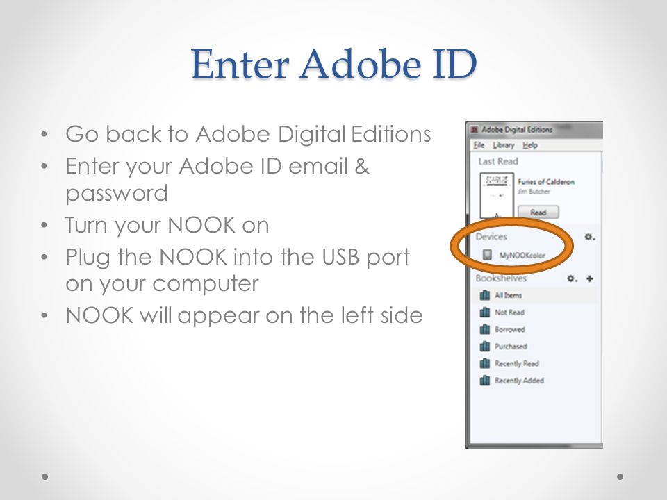 Enter Adobe ID Go back to Adobe Digital Editions Enter your Adobe ID  & password Turn your NOOK on Plug the NOOK into the USB port on your computer NOOK will appear on the left side