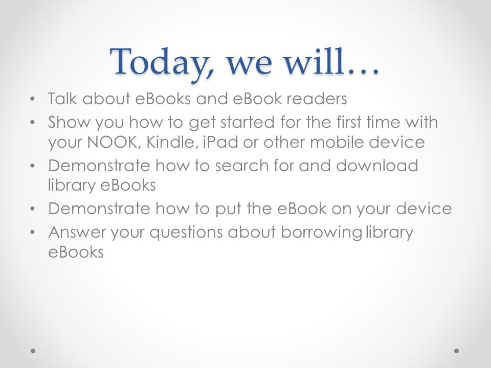 Today, we will… Talk about eBooks and eBook readers Show you how to get started for the first time with your NOOK, Kindle, iPad or other mobile device Demonstrate how to search for and download library eBooks Demonstrate how to put the eBook on your device Answer your questions about borrowing library eBooks