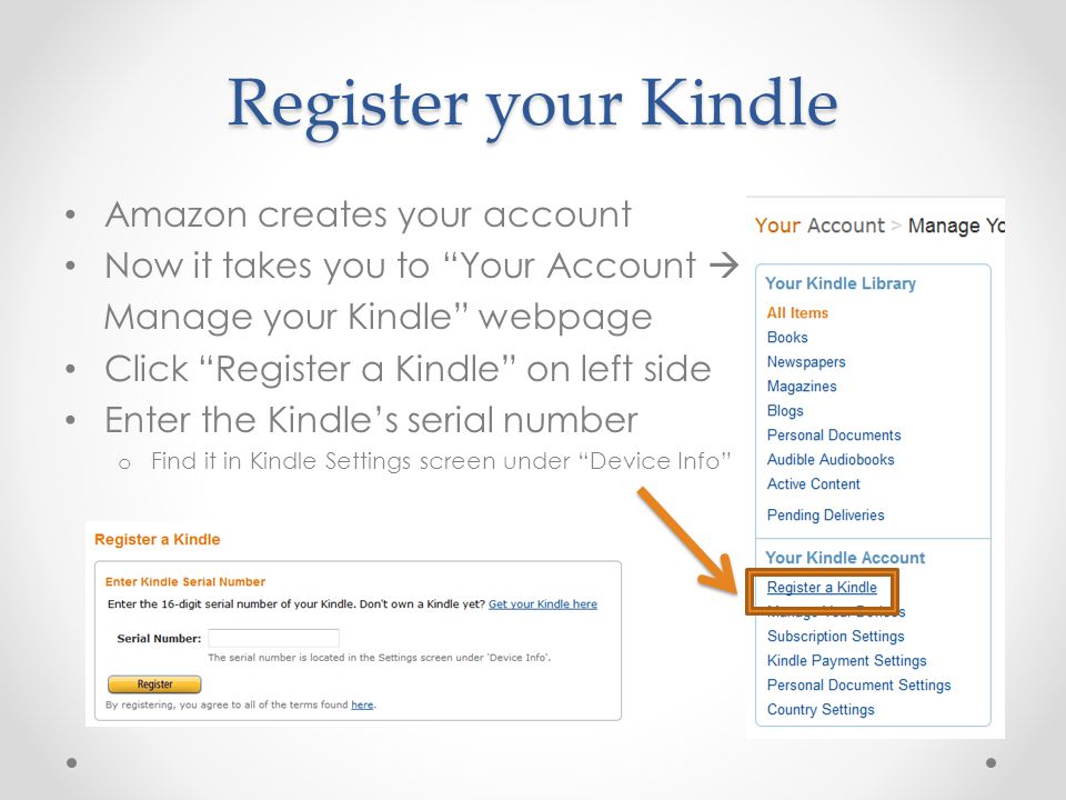 Register your Kindle Amazon creates your account Now it takes you to Your Account  Manage your Kindle webpage Click Register a Kindle on left side Enter the Kindle’s serial number o Find it in Kindle Settings screen under Device Info