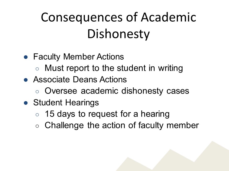 Consequences of Academic Dishonesty ●Faculty Member Actions ○ Must report to the student in writing ●Associate Deans Actions ○ Oversee academic dishonesty cases ●Student Hearings ○ 15 days to request for a hearing ○ Challenge the action of faculty member