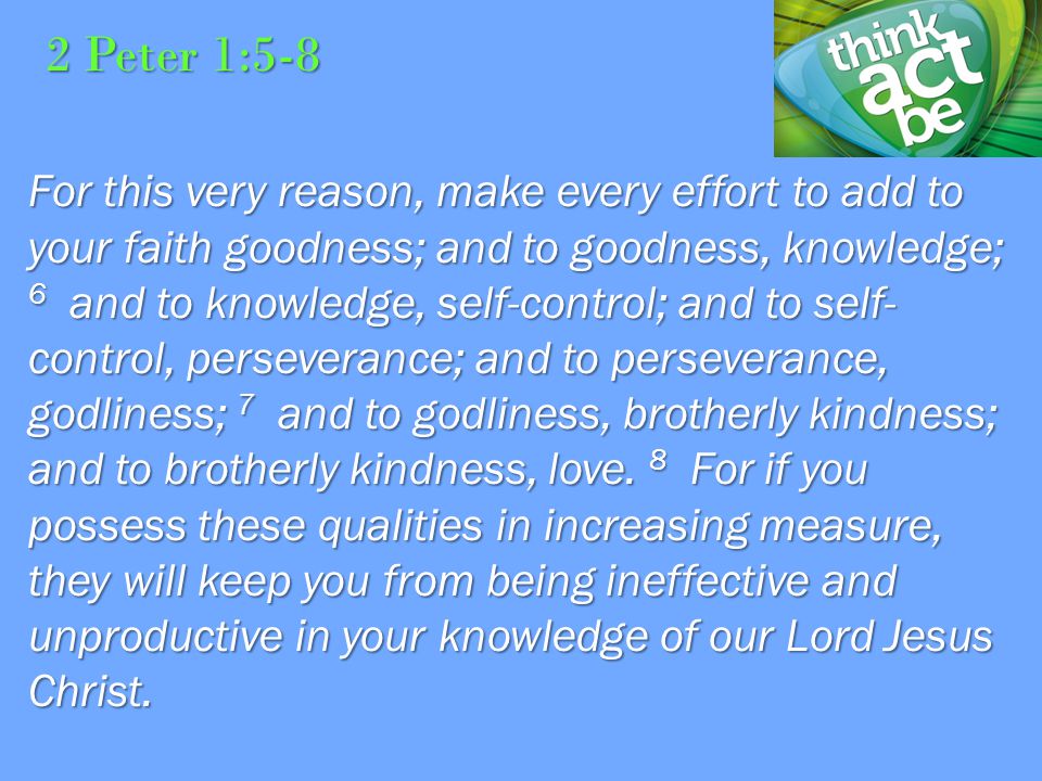 2 Peter 1:5-8 For this very reason, make every effort to add to your faith goodness; and to goodness, knowledge; 6 and to knowledge, self-control; and to self- control, perseverance; and to perseverance, godliness; 7 and to godliness, brotherly kindness; and to brotherly kindness, love.