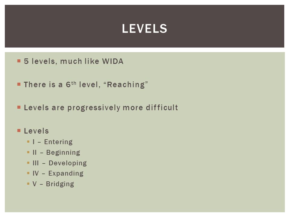  5 levels, much like WIDA  There is a 6 th level, Reaching  Levels are progressively more difficult  Levels  I – Entering  II – Beginning  III – Developing  IV – Expanding  V – Bridging LEVELS