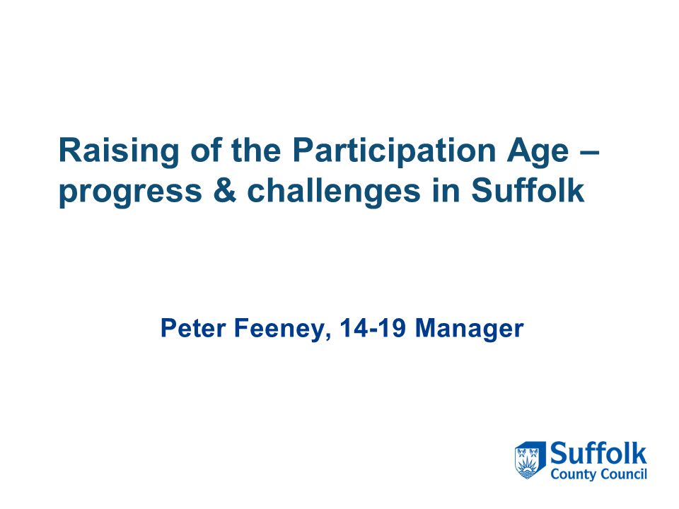 Raising of the Participation Age – progress & challenges in Suffolk Peter Feeney, Manager
