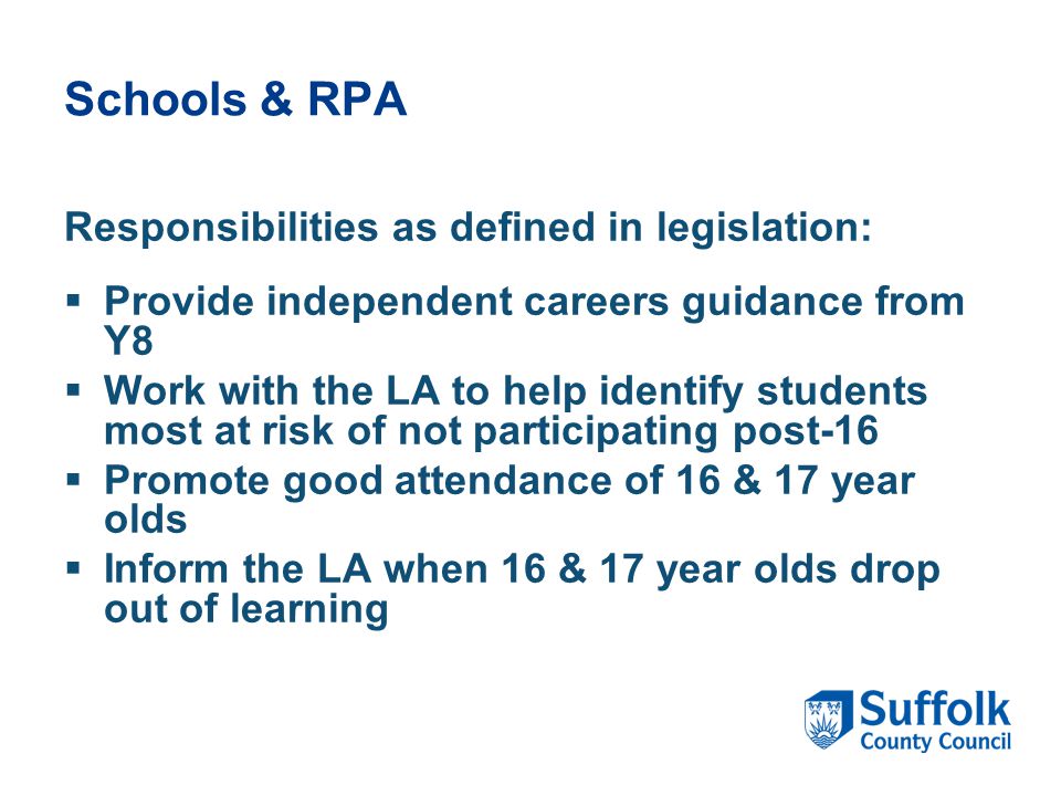 Schools & RPA Responsibilities as defined in legislation:  Provide independent careers guidance from Y8  Work with the LA to help identify students most at risk of not participating post-16  Promote good attendance of 16 & 17 year olds  Inform the LA when 16 & 17 year olds drop out of learning