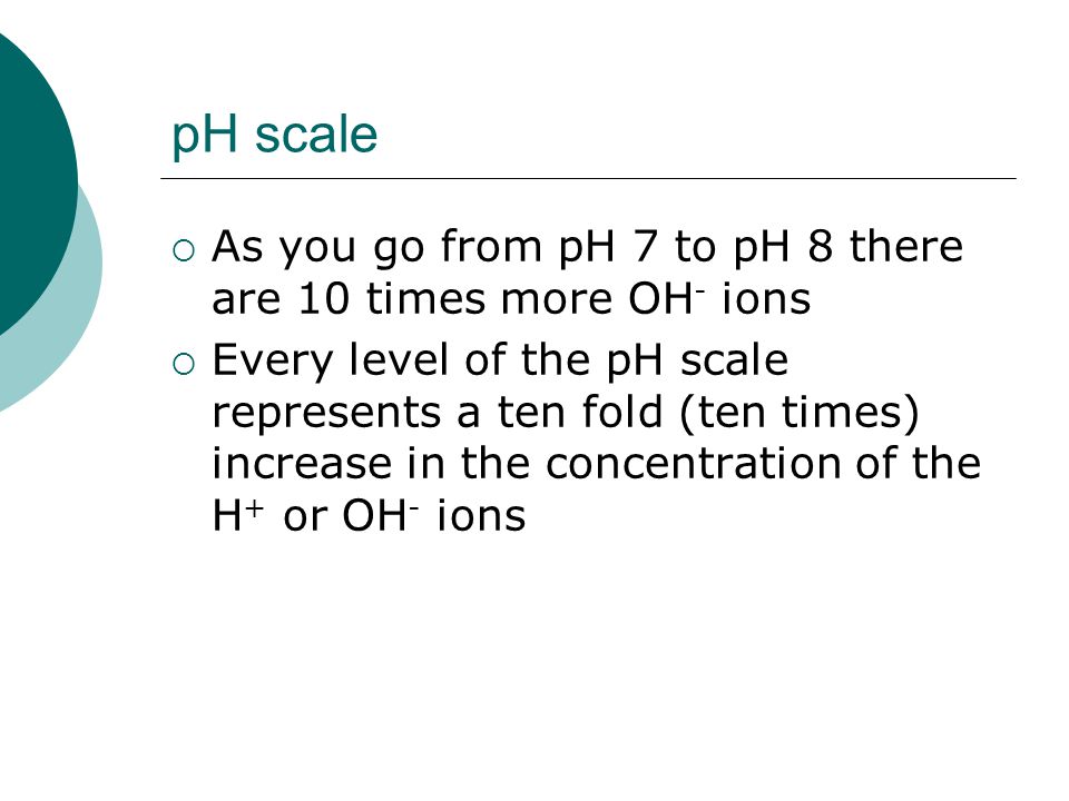 pH scale  As you go from pH 7 to pH 8 there are 10 times more OH - ions  Every level of the pH scale represents a ten fold (ten times) increase in the concentration of the H + or OH - ions