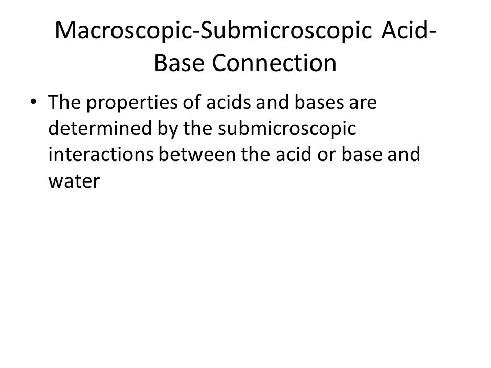 Macroscopic-Submicroscopic Acid- Base Connection The properties of acids and bases are determined by the submicroscopic interactions between the acid or base and water