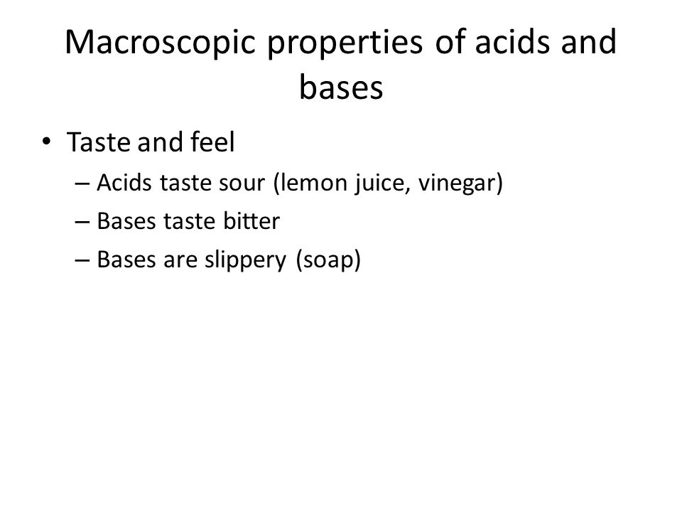 Macroscopic properties of acids and bases Taste and feel – Acids taste sour (lemon juice, vinegar) – Bases taste bitter – Bases are slippery (soap)