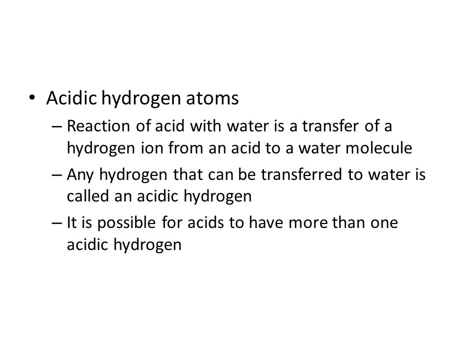 Acidic hydrogen atoms – Reaction of acid with water is a transfer of a hydrogen ion from an acid to a water molecule – Any hydrogen that can be transferred to water is called an acidic hydrogen – It is possible for acids to have more than one acidic hydrogen