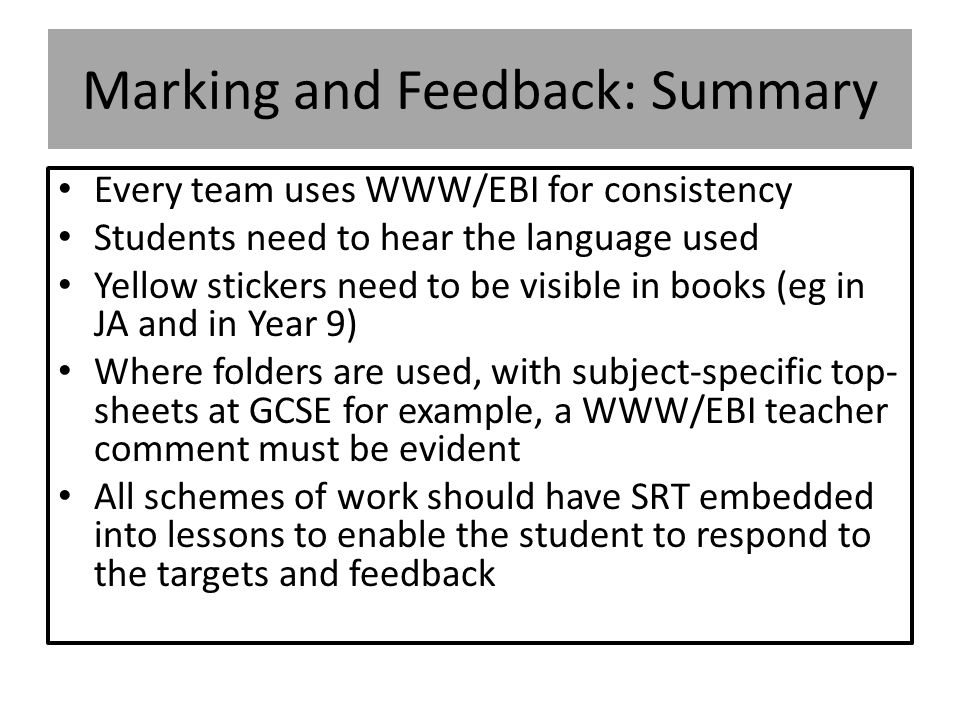 Marking and Feedback: Summary Every team uses WWW/EBI for consistency Students need to hear the language used Yellow stickers need to be visible in books (eg in JA and in Year 9) Where folders are used, with subject-specific top- sheets at GCSE for example, a WWW/EBI teacher comment must be evident All schemes of work should have SRT embedded into lessons to enable the student to respond to the targets and feedback