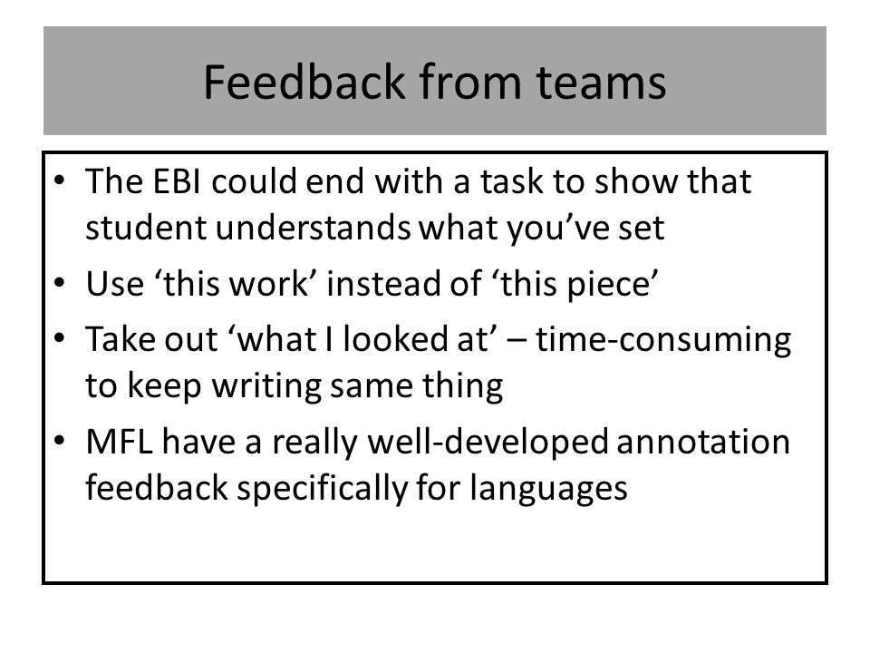 Feedback from teams The EBI could end with a task to show that student understands what you’ve set Use ‘this work’ instead of ‘this piece’ Take out ‘what I looked at’ – time-consuming to keep writing same thing MFL have a really well-developed annotation feedback specifically for languages