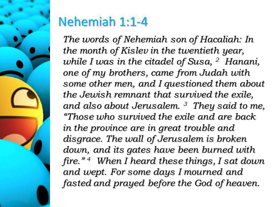Nehemiah 1:1-4 The words of Nehemiah son of Hacaliah: In the month of Kislev in the twentieth year, while I was in the citadel of Susa, 2 Hanani, one of my brothers, came from Judah with some other men, and I questioned them about the Jewish remnant that survived the exile, and also about Jerusalem.