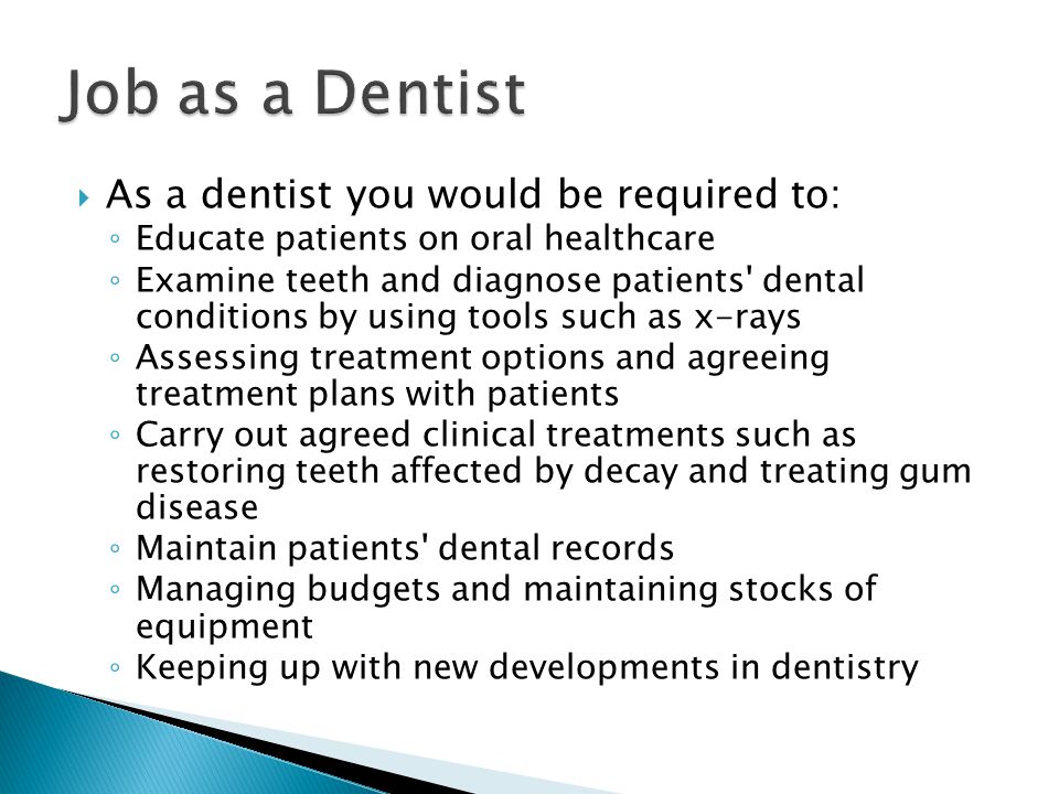  As a dentist you would be required to: ◦ Educate patients on oral healthcare ◦ Examine teeth and diagnose patients dental conditions by using tools such as x-rays ◦ Assessing treatment options and agreeing treatment plans with patients ◦ Carry out agreed clinical treatments such as restoring teeth affected by decay and treating gum disease ◦ Maintain patients dental records ◦ Managing budgets and maintaining stocks of equipment ◦ Keeping up with new developments in dentistry
