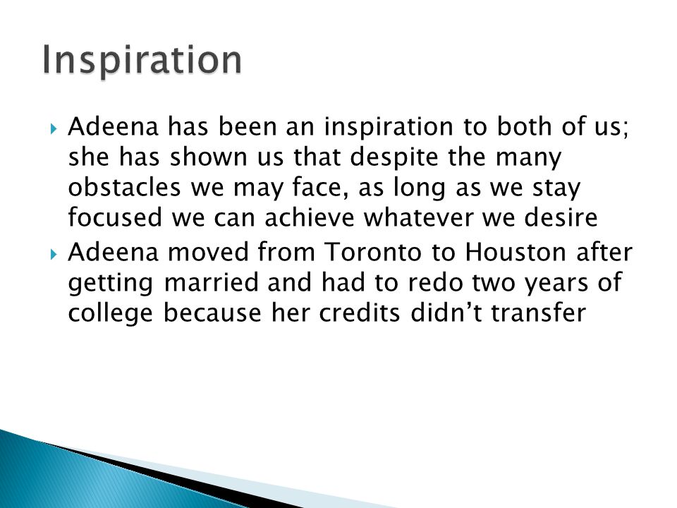  Adeena has been an inspiration to both of us; she has shown us that despite the many obstacles we may face, as long as we stay focused we can achieve whatever we desire  Adeena moved from Toronto to Houston after getting married and had to redo two years of college because her credits didn’t transfer
