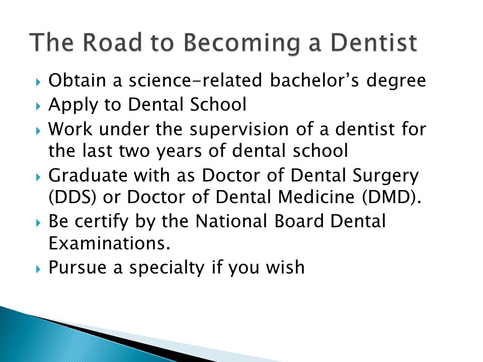  Obtain a science-related bachelor’s degree  Apply to Dental School  Work under the supervision of a dentist for the last two years of dental school  Graduate with as Doctor of Dental Surgery (DDS) or Doctor of Dental Medicine (DMD).