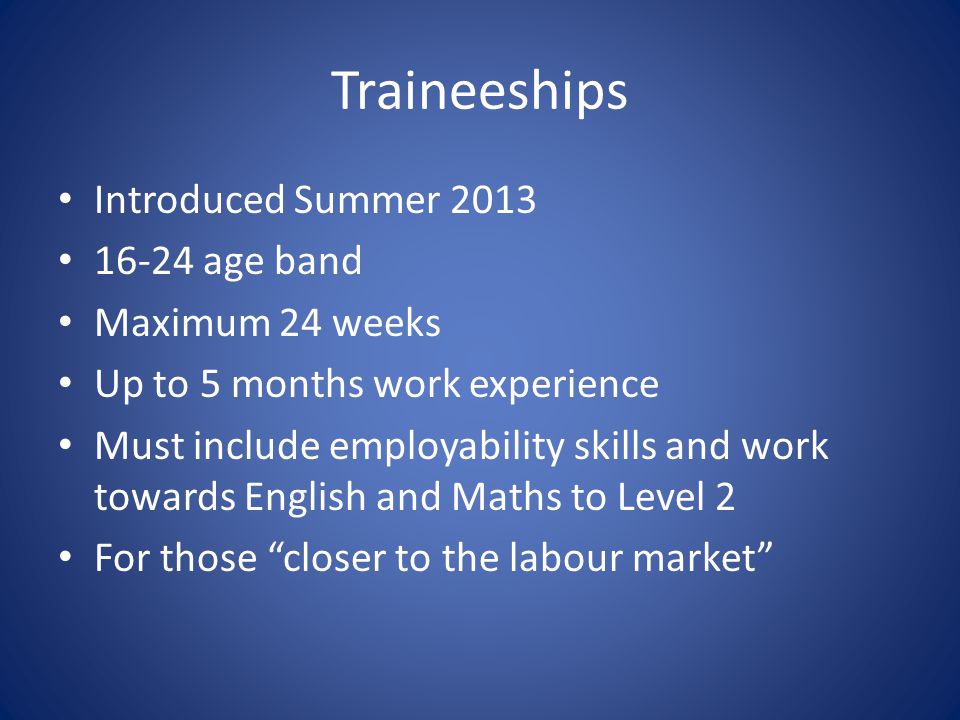 Traineeships Introduced Summer age band Maximum 24 weeks Up to 5 months work experience Must include employability skills and work towards English and Maths to Level 2 For those closer to the labour market