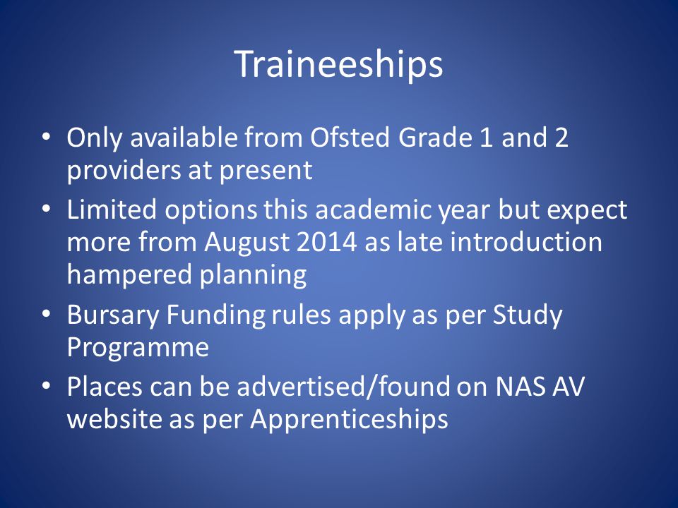 Traineeships Only available from Ofsted Grade 1 and 2 providers at present Limited options this academic year but expect more from August 2014 as late introduction hampered planning Bursary Funding rules apply as per Study Programme Places can be advertised/found on NAS AV website as per Apprenticeships