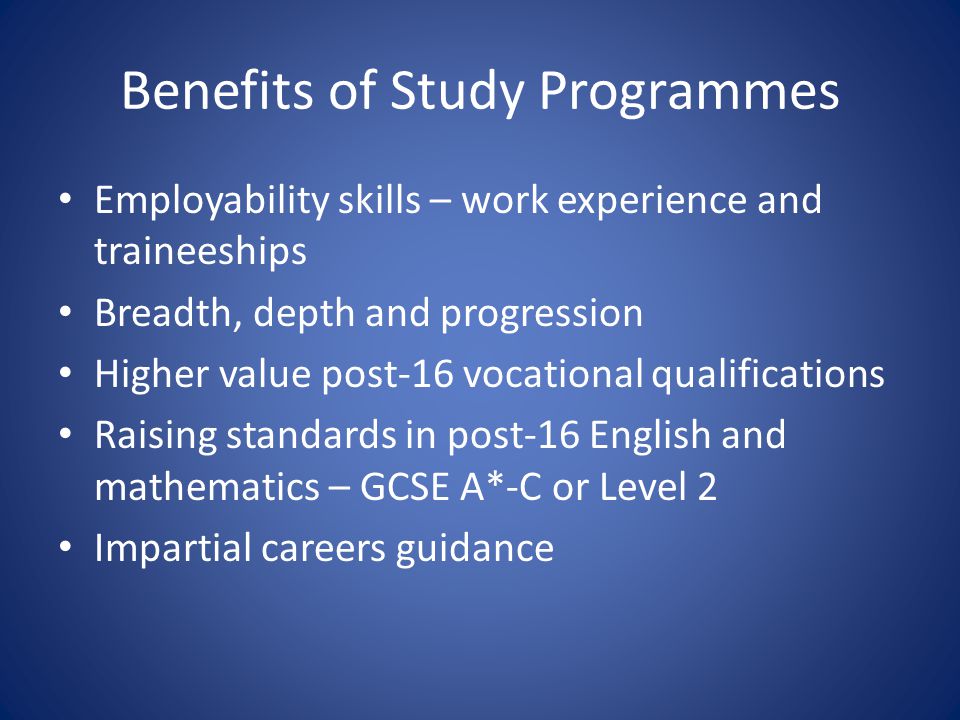 Benefits of Study Programmes Employability skills – work experience and traineeships Breadth, depth and progression Higher value post-16 vocational qualifications Raising standards in post-16 English and mathematics – GCSE A*-C or Level 2 Impartial careers guidance