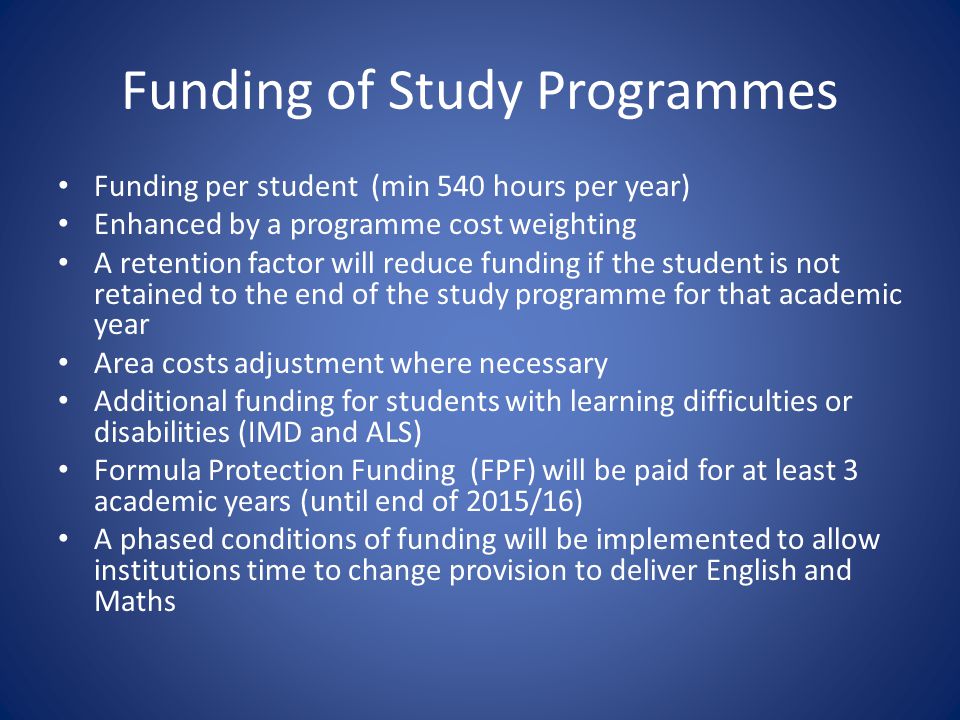 Funding of Study Programmes Funding per student (min 540 hours per year) Enhanced by a programme cost weighting A retention factor will reduce funding if the student is not retained to the end of the study programme for that academic year Area costs adjustment where necessary Additional funding for students with learning difficulties or disabilities (IMD and ALS) Formula Protection Funding (FPF) will be paid for at least 3 academic years (until end of 2015/16) A phased conditions of funding will be implemented to allow institutions time to change provision to deliver English and Maths