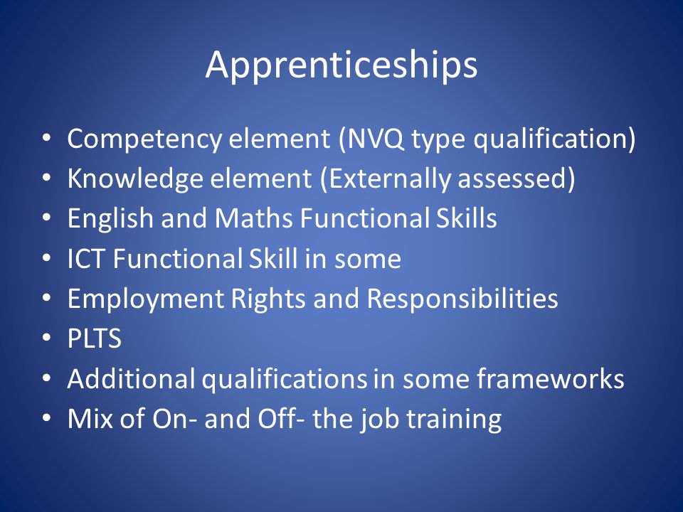 Apprenticeships Competency element (NVQ type qualification) Knowledge element (Externally assessed) English and Maths Functional Skills ICT Functional Skill in some Employment Rights and Responsibilities PLTS Additional qualifications in some frameworks Mix of On- and Off- the job training