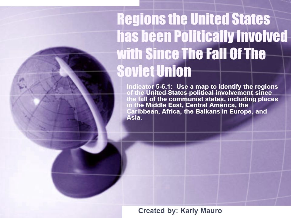 Regions the United States has been Politically Involved with Since The Fall Of The Soviet Union Indicator 5-6.1: Use a map to identify the regions of the United States political involvement since the fall of the communist states, including places in the Middle East, Central America, the Caribbean, Africa, the Balkans in Europe, and Asia.